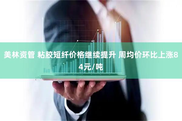 美林资管 粘胶短纤价格继续提升 周均价环比上涨84元/吨